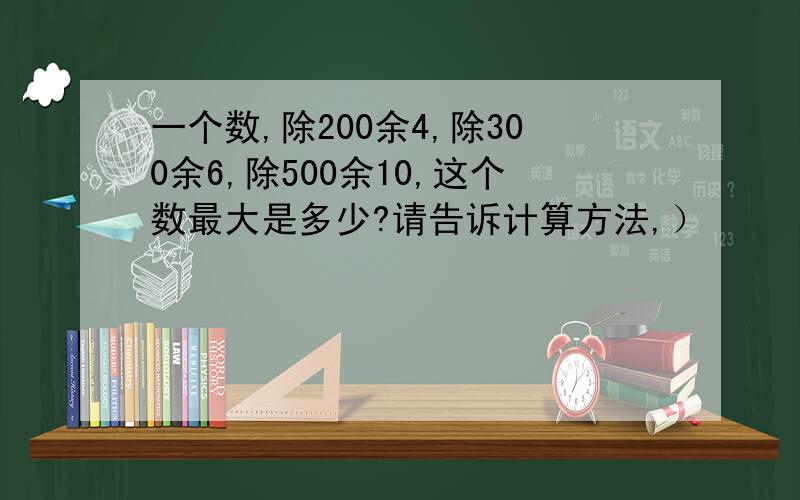 一个数,除200余4,除300余6,除500余10,这个数最大是多少?请告诉计算方法,）