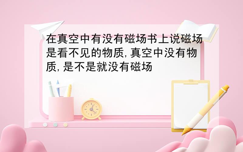 在真空中有没有磁场书上说磁场是看不见的物质,真空中没有物质,是不是就没有磁场