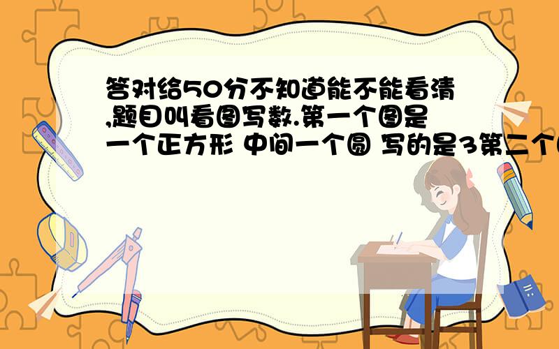 答对给50分不知道能不能看清,题目叫看图写数.第一个图是一个正方形 中间一个圆 写的是3第二个图是一个圆中间一个正方形 写的是1第三个图是一个三角形中间一个正方形 写的是4第四个图