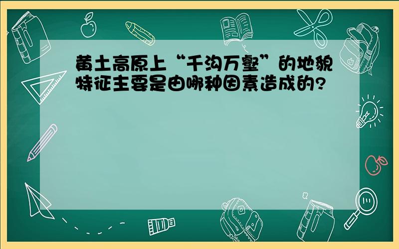 黄土高原上“千沟万壑”的地貌特征主要是由哪种因素造成的?