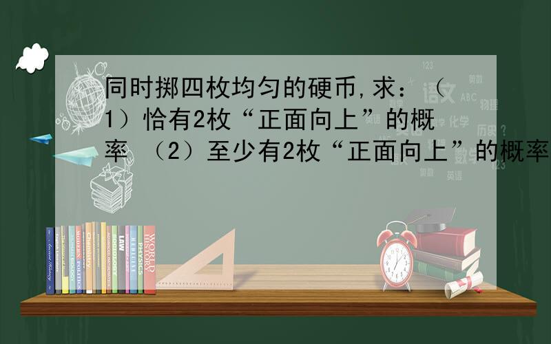 同时掷四枚均匀的硬币,求：（1）恰有2枚“正面向上”的概率 （2）至少有2枚“正面向上”的概率