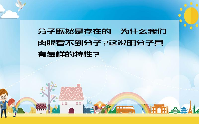 分子既然是存在的,为什么我们肉眼看不到分子?这说明分子具有怎样的特性?