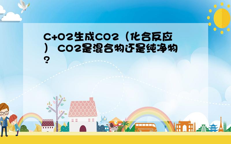 C+O2生成CO2（化合反应） CO2是混合物还是纯净物?