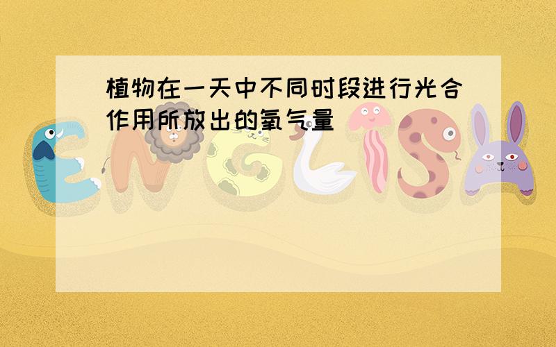 植物在一天中不同时段进行光合作用所放出的氧气量