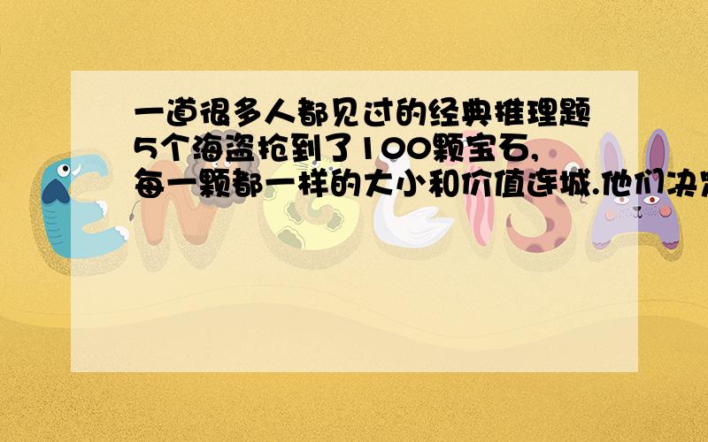 一道很多人都见过的经典推理题5个海盗抢到了100颗宝石,每一颗都一样的大小和价值连城.他们决定这么分：1、抽签决定自己的号码（1,2,3,4,5） 2、首先,由1号提出分配方案,然后大家5人进行表