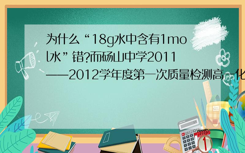 为什么“18g水中含有1mol水”错?而砀山中学2011——2012学年度第一次质量检测高一化学试题中说“18g水的物质的量为1mol“是对的?能不能说1mol氢气?能不能说1mol水?还有NA（阿伏伽德罗常数）明