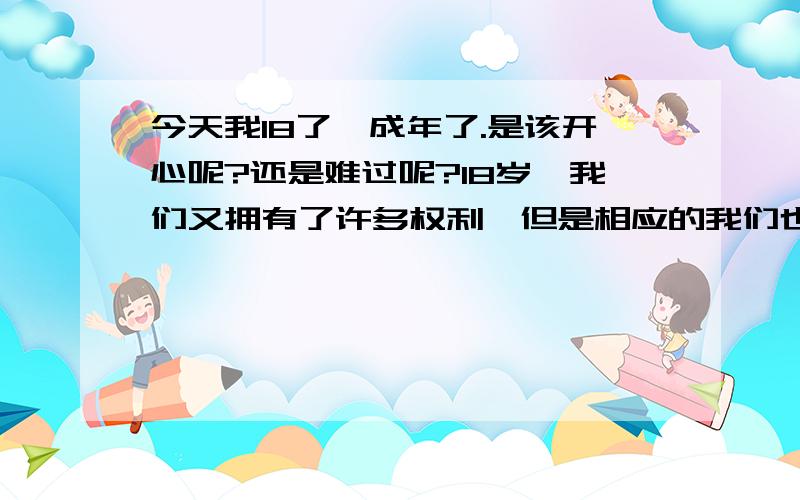 今天我18了,成年了.是该开心呢?还是难过呢?18岁,我们又拥有了许多权利,但是相应的我们也要履行更多的义务!