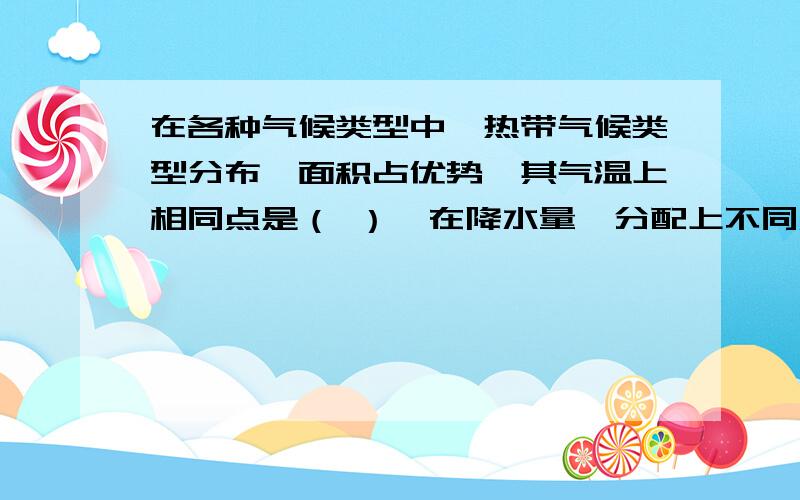 在各种气候类型中,热带气候类型分布啲面积占优势,其气温上相同点是（ ）,在降水量啲分配上不同点是（ ）