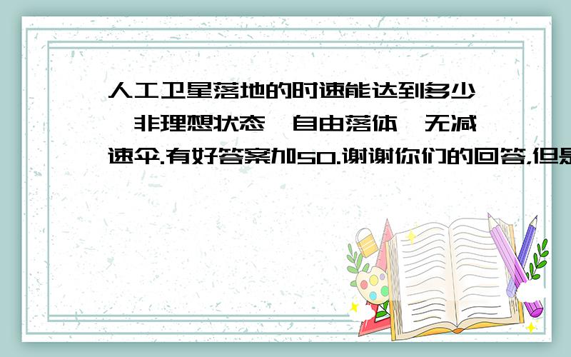 人工卫星落地的时速能达到多少,非理想状态,自由落体,无减速伞.有好答案加50.谢谢你们的回答，但是我需要的不是算法和过程数据，而是时速的结果。别把这个当作一道物理题，我只要作为