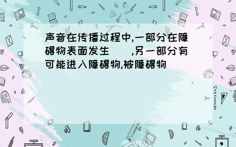 声音在传播过程中,一部分在障碍物表面发生(),另一部分有可能进入障碍物,被障碍物()