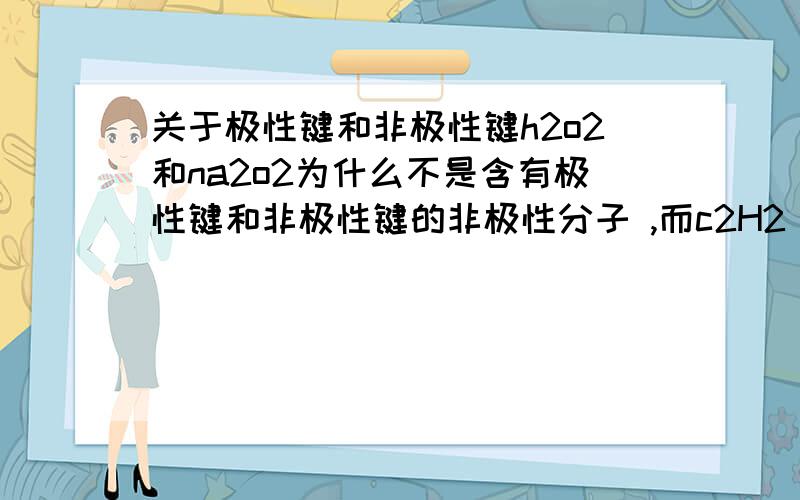 关于极性键和非极性键h2o2和na2o2为什么不是含有极性键和非极性键的非极性分子 ,而c2H2 确是呢/