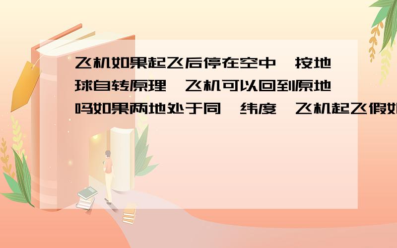 飞机如果起飞后停在空中,按地球自转原理,飞机可以回到原地吗如果两地处于同一纬度,飞机起飞假如停在空中,它可以到达另一个地方么