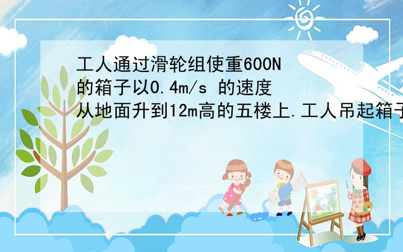 工人通过滑轮组使重600N 的箱子以0.4m/s 的速度从地面升到12m高的五楼上.工人吊起箱子的有用功是多少