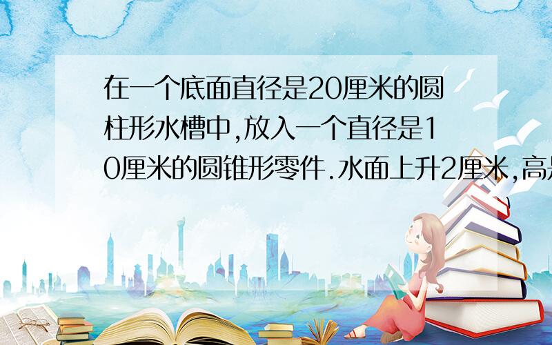 在一个底面直径是20厘米的圆柱形水槽中,放入一个直径是10厘米的圆锥形零件.水面上升2厘米,高是多少厘米