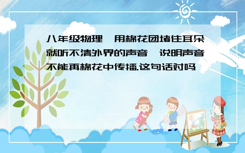 八年级物理、用棉花团堵住耳朵就听不清外界的声音,说明声音不能再棉花中传播.这句话对吗