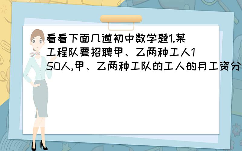 看看下面几道初中数学题1.某工程队要招聘甲、乙两种工人150人,甲、乙两种工队的工人的月工资分别为600元和1000元.现在要求乙种工种的人数不少于甲种人数的2倍,问甲、乙两种工种各招聘多