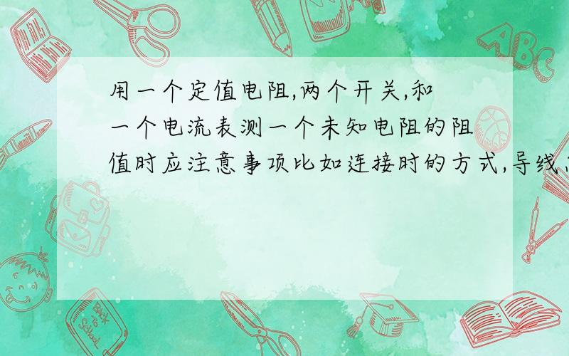 用一个定值电阻,两个开关,和一个电流表测一个未知电阻的阻值时应注意事项比如连接时的方式,导线怎样接（方向）最好帮忙找一下有关视屏.