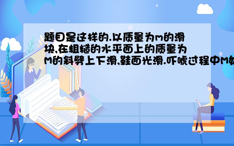 题目是这样的.以质量为m的滑块,在粗糙的水平面上的质量为M的斜劈上下滑,鞋面光滑.吓唬过程中M始终精致题目是这样的.以质量为m的滑块,在粗糙的水平面上的质量为M的斜劈上下滑,鞋面光滑.