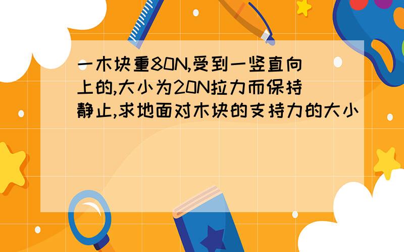 一木块重80N,受到一竖直向上的,大小为20N拉力而保持静止,求地面对木块的支持力的大小