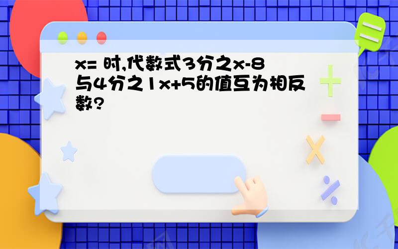 x= 时,代数式3分之x-8与4分之1x+5的值互为相反数?