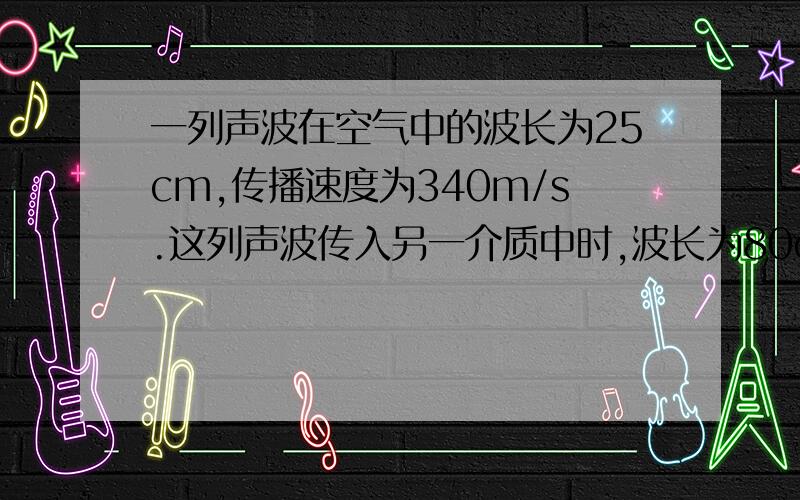 一列声波在空气中的波长为25cm,传播速度为340m/s.这列声波传入另一介质中时,波长为80cm,它在这种介质中的传播速度为?