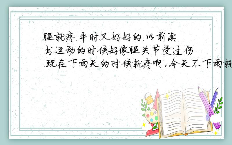 腿就疼.平时又好好的.以前读书运动的时候好像腿关节受过伤.现在下雨天的时候就疼啊,今天不下雨就疼的话,明天准下雨,比天气预报还准!无语.去医院拍照过了,骨头没问题,开了些药,一直不