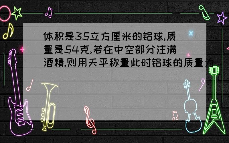 体积是35立方厘米的铝球,质量是54克,若在中空部分注满酒精,则用天平称量此时铝球的质量为______千克铝的密度：2.7*10的立方kg/m3 酒精的密度：0.8*10的立方kg/m3