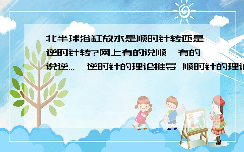 北半球浴缸放水是顺时针转还是逆时针转?网上有的说顺,有的说逆...  逆时针的理论推导 顺时针的理论推导当我们打开水龙头向塑料桶中注水时,当水库放水（放水口在水下）时,水槽放水时等