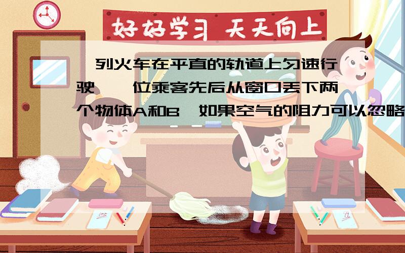 一列火车在平直的轨道上匀速行驶,一位乘客先后从窗口丢下两个物体A和B,如果空气的阻力可以忽略不计,它们自由下落时,会是哪种情况( )A.A在B的正下方 B.A在B的正后方C.A在B的前下方D.A在B的