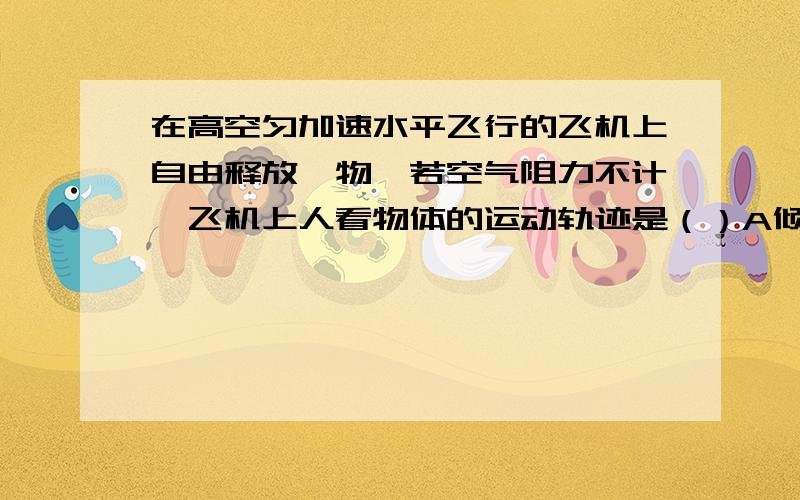 在高空匀加速水平飞行的飞机上自由释放一物,若空气阻力不计,飞机上人看物体的运动轨迹是（）A倾斜的直线 B竖直的直线 C不规则的曲线 D抛物线