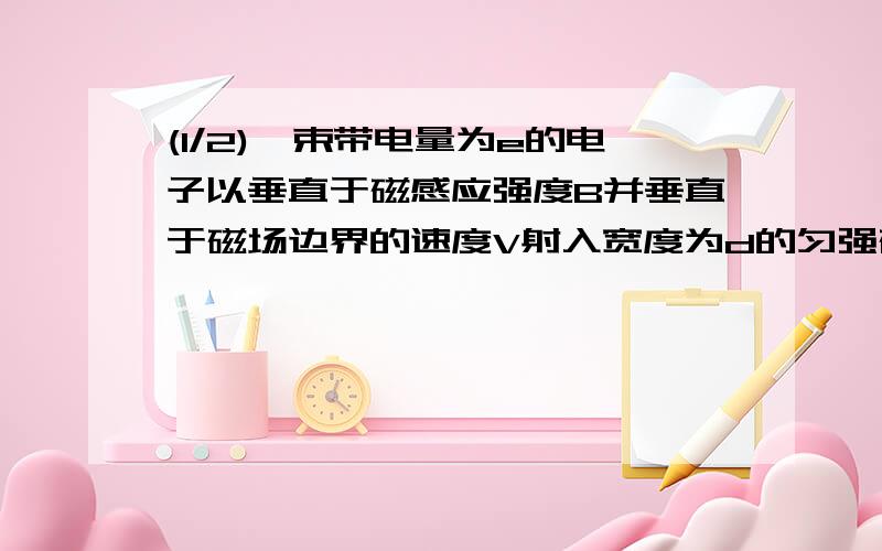 (1/2)一束带电量为e的电子以垂直于磁感应强度B并垂直于磁场边界的速度V射入宽度为d的匀强磁场中,穿出...(1/2)一束带电量为e的电子以垂直于磁感应强度B并垂直于磁场边界的速度V射入宽度为d