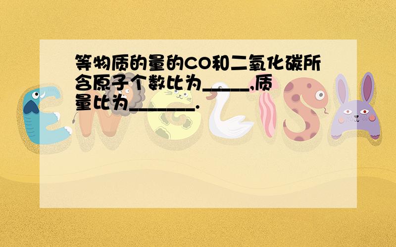 等物质的量的CO和二氧化碳所含原子个数比为_____,质量比为_______.