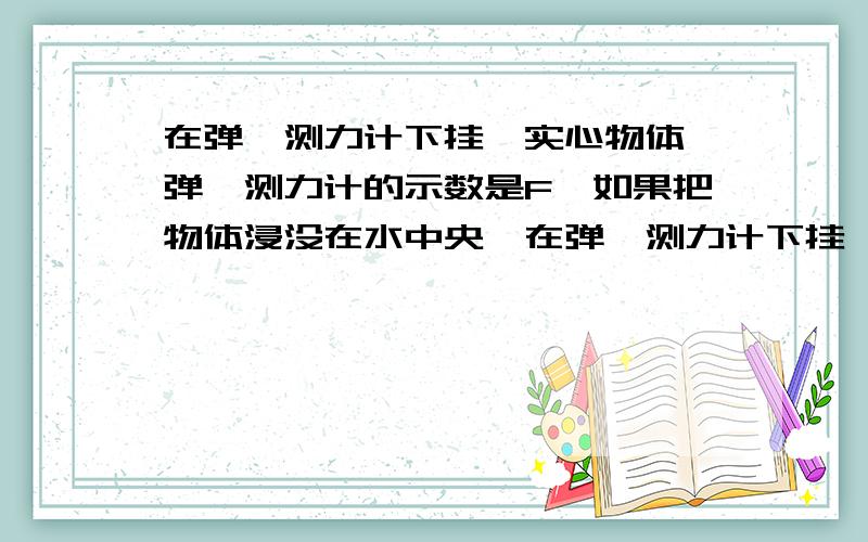 在弹簧测力计下挂一实心物体,弹簧测力计的示数是F,如果把物体浸没在水中央,在弹簧测力计下挂一实心物体,弹簧测力计的示数是F,如果把物体浸没在水中央,物体静止时弹簧测力计的示数为5/