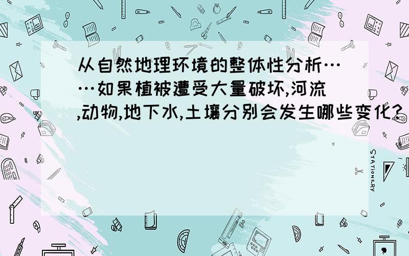 从自然地理环境的整体性分析……如果植被遭受大量破坏,河流,动物,地下水,土壤分别会发生哪些变化?