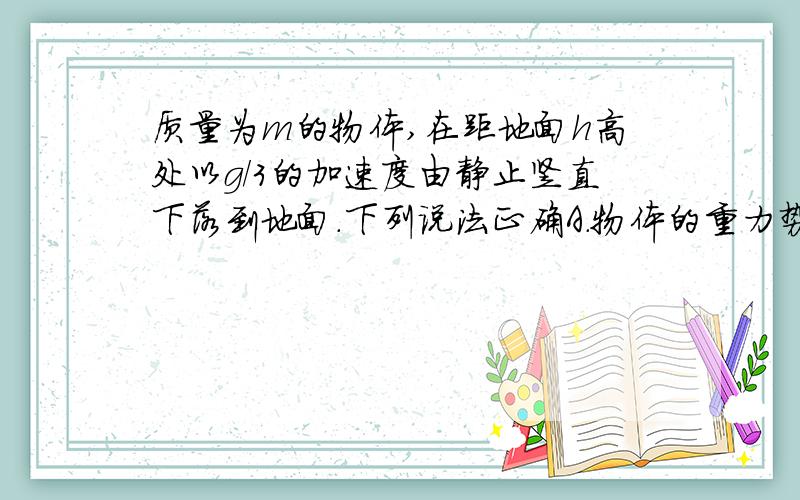 质量为m的物体,在距地面h高处以g/3的加速度由静止竖直下落到地面.下列说法正确A.物体的重力势能减少mgh/3B.物体的机械能守恒C.物体的动能增加mgh/3D.重力做功mgh答案是B