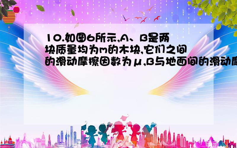 10.如图6所示,A、B是两块质量均为m的木块,它们之间的滑动摩擦因数为μ,B与地面间的滑动摩擦因数也为μ,现对A施加一个水平向右的拉力F,可使A向右,B向左都做匀速直线运动.若滑轮处的摩擦不