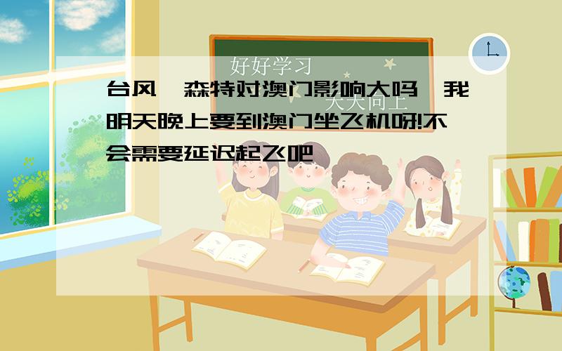 台风韦森特对澳门影响大吗,我明天晚上要到澳门坐飞机呀!不会需要延迟起飞吧