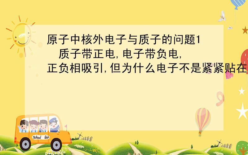 原子中核外电子与质子的问题1  质子带正电,电子带负电,正负相吸引,但为什么电子不是紧紧贴在质 子上而是绕着核旋转呢?2原子外有电子绕核高速旋转,而铁是原子构成的,但为什么在触碰铁