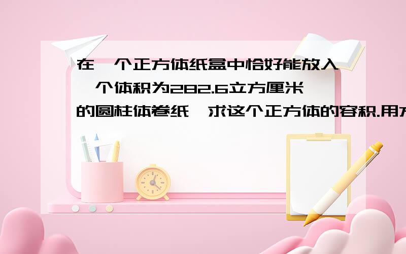 在一个正方体纸盒中恰好能放入一个体积为282.6立方厘米的圆柱体卷纸,求这个正方体的容积.用方程.