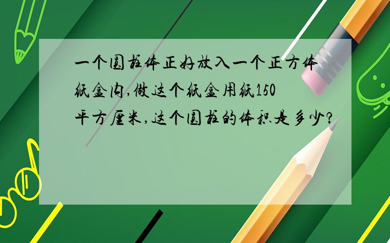 一个圆柱体正好放入一个正方体纸盒内,做这个纸盒用纸150平方厘米,这个圆柱的体积是多少?