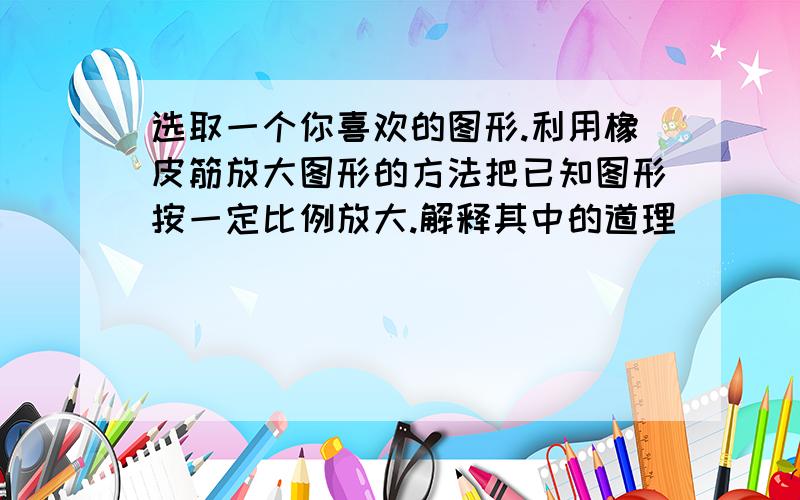 选取一个你喜欢的图形.利用橡皮筋放大图形的方法把已知图形按一定比例放大.解释其中的道理