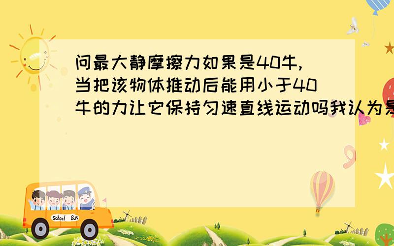 问最大静摩擦力如果是40牛,当把该物体推动后能用小于40牛的力让它保持匀速直线运动吗我认为是不行的可是有道题目里好像说可以,