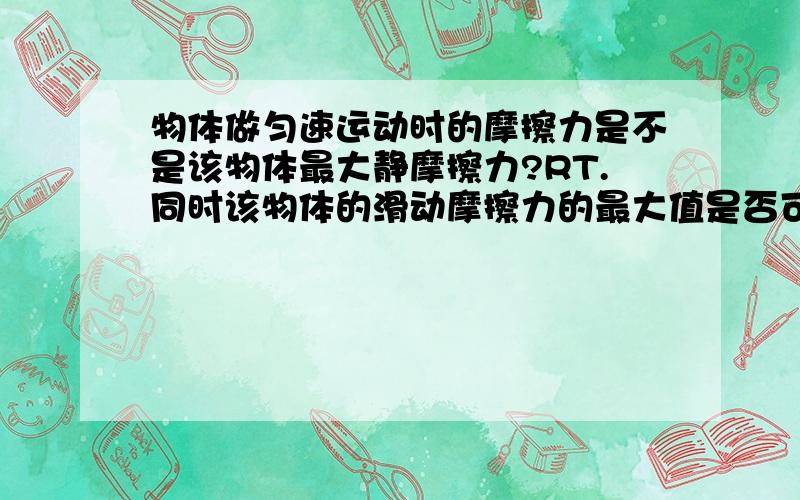 物体做匀速运动时的摩擦力是不是该物体最大静摩擦力?RT.同时该物体的滑动摩擦力的最大值是否可以近似等于该数值?