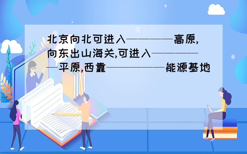 北京向北可进入————高原,向东出山海关,可进入—————平原,西靠—————能源基地