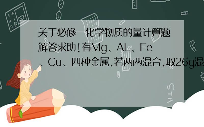 关于必修一化学物质的量计算题解答求助!有Mg、AL、Fe、Cu、四种金属,若两两混合,取26g混合物与足量稀硫酸反应,产生11.2L氢气（标准状况）.此混合物的可能组合方式最多有（ ）A.2种 B.3种 C.4