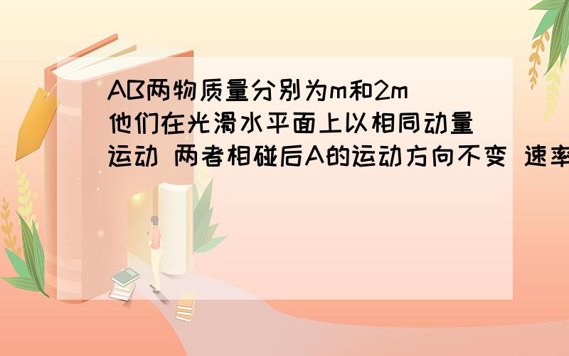 AB两物质量分别为m和2m 他们在光滑水平面上以相同动量运动 两者相碰后A的运动方向不变 速率减为一半问 则碰后A和B两物体的速率之比为 A 1：2 B 1：3 c 2：1 D 2：3