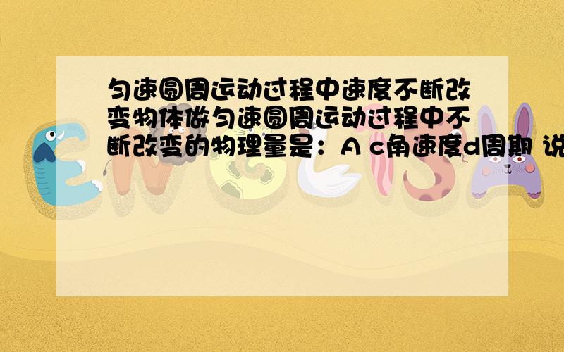 匀速圆周运动过程中速度不断改变物体做匀速圆周运动过程中不断改变的物理量是：A c角速度d周期 说说为什么,