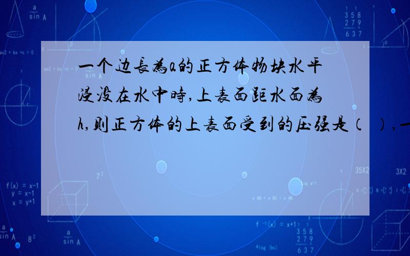 一个边长为a的正方体物块水平浸没在水中时,上表面距水面为h,则正方体的上表面受到的压强是（ ）,一个边长为a的正方体物块水平浸没在水中时,上表面距水面为h,则正方体的上表面受到的压