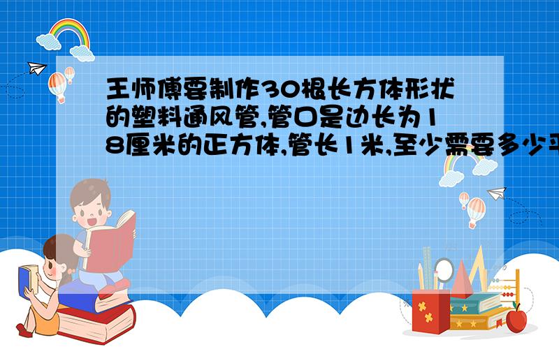 王师傅要制作30根长方体形状的塑料通风管,管口是边长为18厘米的正方体,管长1米,至少需要多少平方米的材料?