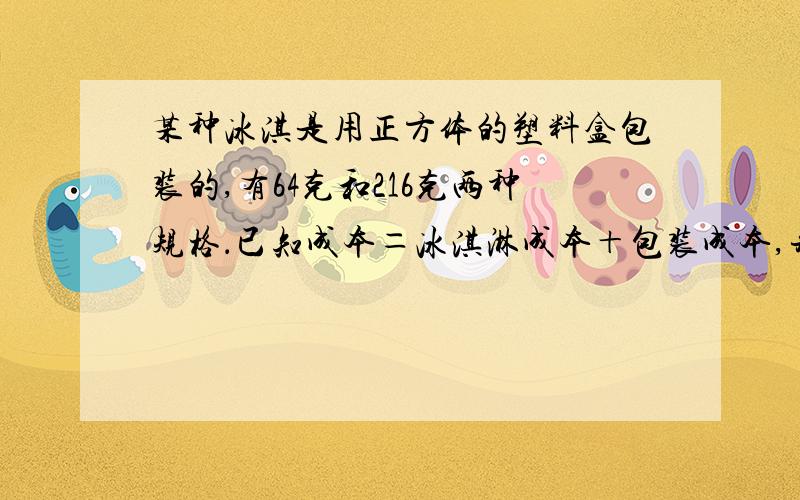 某种冰淇是用正方体的塑料盒包装的,有64克和216克两种规格．已知成本＝冰淇淋成本＋包装成本,并且包装成本与包装盒的表面积成正比例的关系,64克的成本是1．12元．其中冰淇淋成本是每克